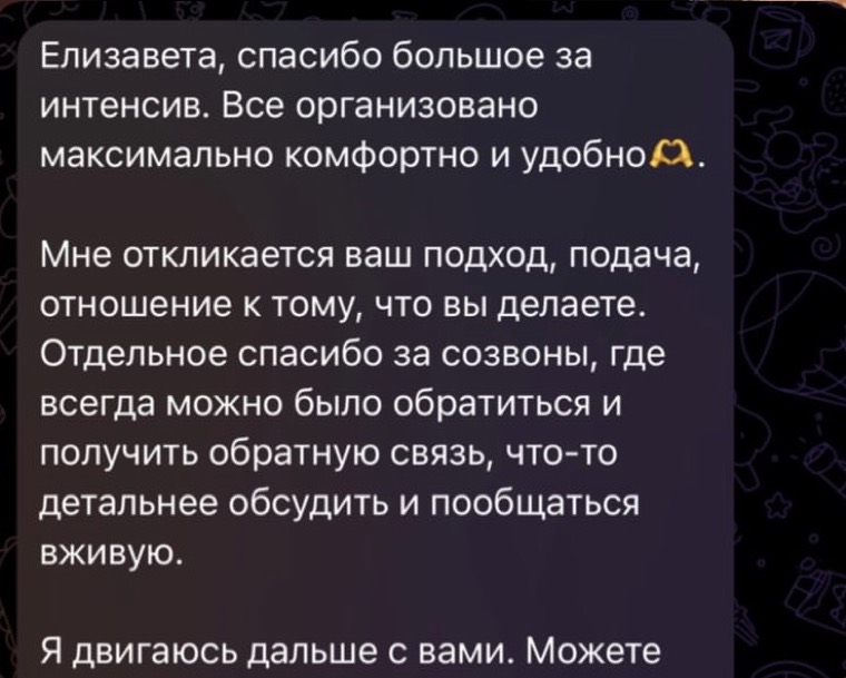 Отзыв: Елизавета, спасибо большое за интенсив. Всё организовано максимально комфортно и удобно. Мне откликается ваш подход, подача, отношение к тому, что вы делаете. Отдельное спасибо за созвоны, где всегда можно было обратиться и получить обратную связь, что-то детальнее обсудить и пообщаться вживую. Я двигаюсь дальше с вами.